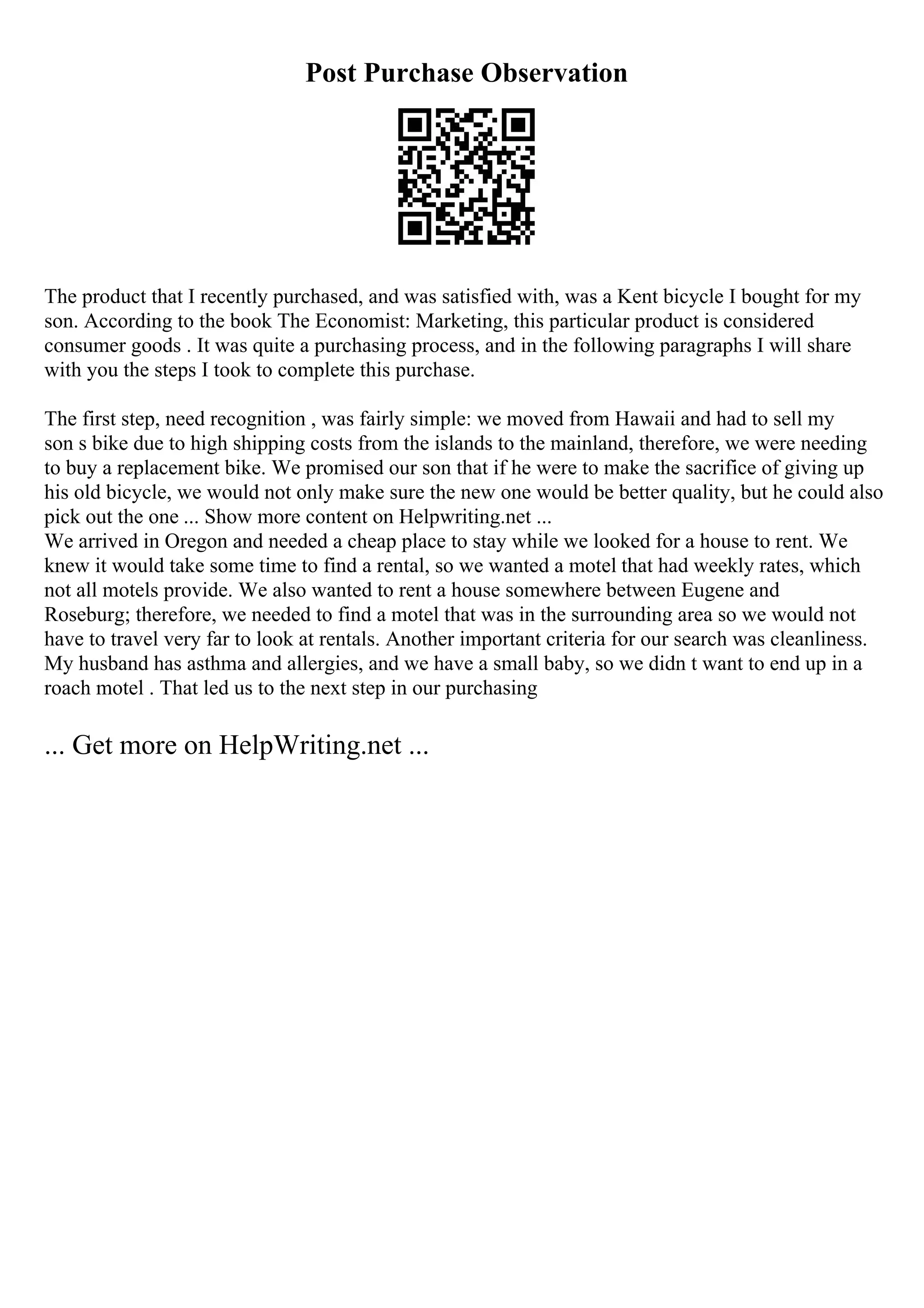 Post Purchase Observation
The product that I recently purchased, and was satisfied with, was a Kent bicycle I bought for my
son. According to the book The Economist: Marketing, this particular product is considered
consumer goods . It was quite a purchasing process, and in the following paragraphs I will share
with you the steps I took to complete this purchase.
The first step, need recognition , was fairly simple: we moved from Hawaii and had to sell my
son s bike due to high shipping costs from the islands to the mainland, therefore, we were needing
to buy a replacement bike. We promised our son that if he were to make the sacrifice of giving up
his old bicycle, we would not only make sure the new one would be better quality, but he could also
pick out the one ... Show more content on Helpwriting.net ...
We arrived in Oregon and needed a cheap place to stay while we looked for a house to rent. We
knew it would take some time to find a rental, so we wanted a motel that had weekly rates, which
not all motels provide. We also wanted to rent a house somewhere between Eugene and
Roseburg; therefore, we needed to find a motel that was in the surrounding area so we would not
have to travel very far to look at rentals. Another important criteria for our search was cleanliness.
My husband has asthma and allergies, and we have a small baby, so we didn t want to end up in a
roach motel . That led us to the next step in our purchasing
... Get more on HelpWriting.net ...
 