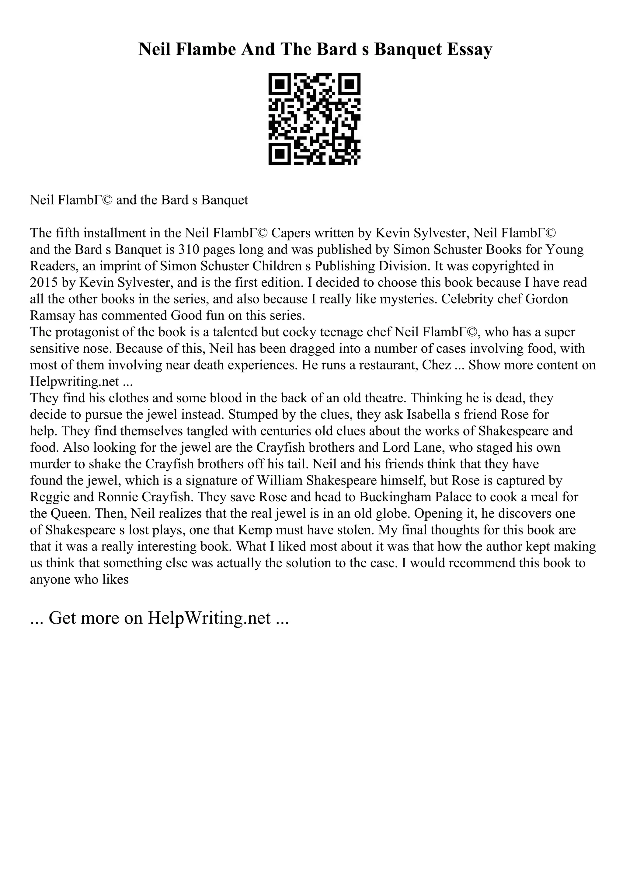 Neil Flambe And The Bard s Banquet Essay
Neil FlambГ© and the Bard s Banquet
The fifth installment in the Neil FlambГ© Capers written by Kevin Sylvester, Neil FlambГ©
and the Bard s Banquet is 310 pages long and was published by Simon Schuster Books for Young
Readers, an imprint of Simon Schuster Children s Publishing Division. It was copyrighted in
2015 by Kevin Sylvester, and is the first edition. I decided to choose this book because I have read
all the other books in the series, and also because I really like mysteries. Celebrity chef Gordon
Ramsay has commented Good fun on this series.
The protagonist of the book is a talented but cocky teenage chef Neil FlambГ©, who has a super
sensitive nose. Because of this, Neil has been dragged into a number of cases involving food, with
most of them involving near death experiences. He runs a restaurant, Chez ... Show more content on
Helpwriting.net ...
They find his clothes and some blood in the back of an old theatre. Thinking he is dead, they
decide to pursue the jewel instead. Stumped by the clues, they ask Isabella s friend Rose for
help. They find themselves tangled with centuries old clues about the works of Shakespeare and
food. Also looking for the jewel are the Crayfish brothers and Lord Lane, who staged his own
murder to shake the Crayfish brothers off his tail. Neil and his friends think that they have
found the jewel, which is a signature of William Shakespeare himself, but Rose is captured by
Reggie and Ronnie Crayfish. They save Rose and head to Buckingham Palace to cook a meal for
the Queen. Then, Neil realizes that the real jewel is in an old globe. Opening it, he discovers one
of Shakespeare s lost plays, one that Kemp must have stolen. My final thoughts for this book are
that it was a really interesting book. What I liked most about it was that how the author kept making
us think that something else was actually the solution to the case. I would recommend this book to
anyone who likes
... Get more on HelpWriting.net ...
 