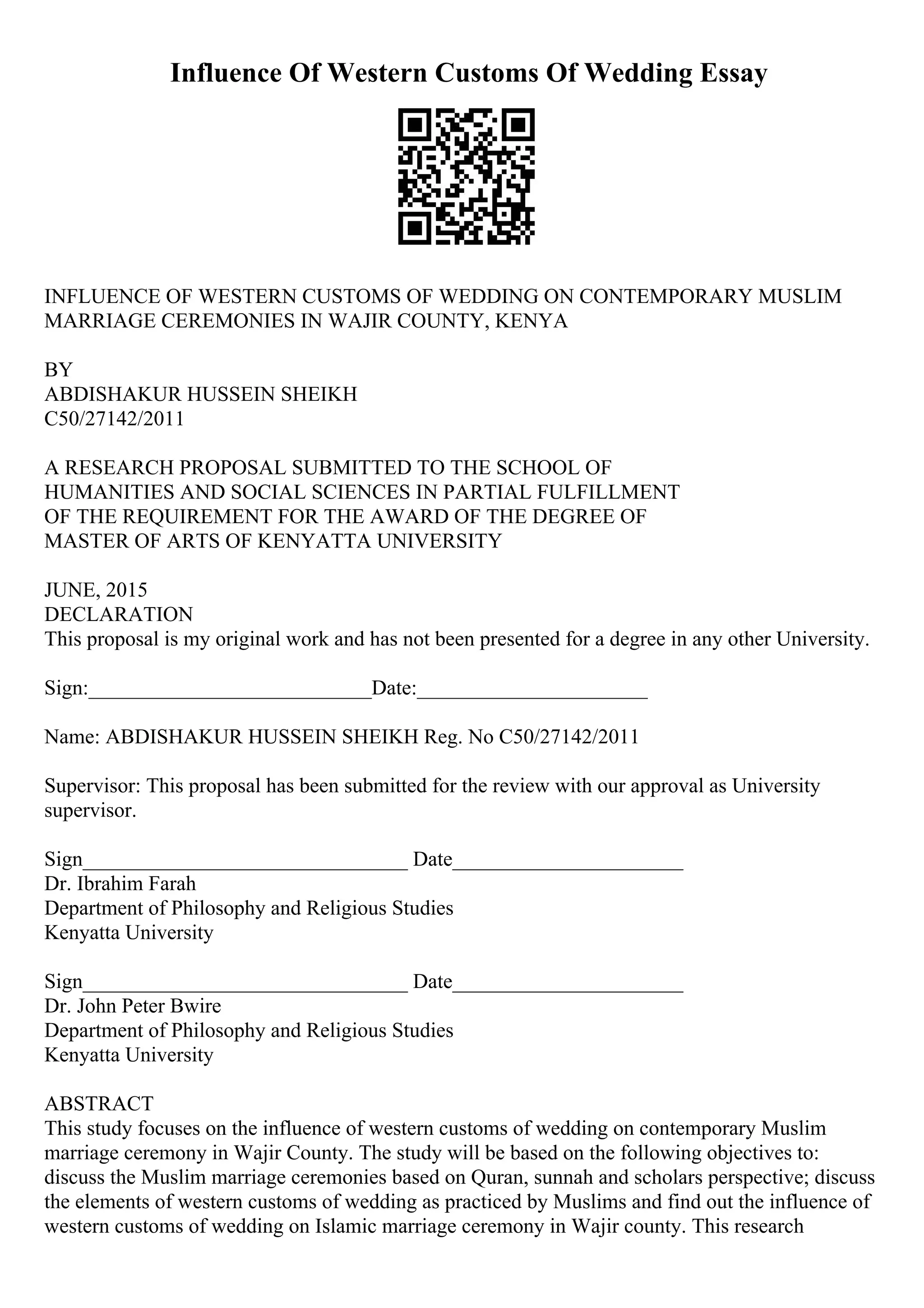 Influence Of Western Customs Of Wedding Essay
INFLUENCE OF WESTERN CUSTOMS OF WEDDING ON CONTEMPORARY MUSLIM
MARRIAGE CEREMONIES IN WAJIR COUNTY, KENYA
BY
ABDISHAKUR HUSSEIN SHEIKH
C50/27142/2011
A RESEARCH PROPOSAL SUBMITTED TO THE SCHOOL OF
HUMANITIES AND SOCIAL SCIENCES IN PARTIAL FULFILLMENT
OF THE REQUIREMENT FOR THE AWARD OF THE DEGREE OF
MASTER OF ARTS OF KENYATTA UNIVERSITY
JUNE, 2015
DECLARATION
This proposal is my original work and has not been presented for a degree in any other University.
Sign:___________________________Date:______________________
Name: ABDISHAKUR HUSSEIN SHEIKH Reg. No C50/27142/2011
Supervisor: This proposal has been submitted for the review with our approval as University
supervisor.
Sign_______________________________ Date______________________
Dr. Ibrahim Farah
Department of Philosophy and Religious Studies
Kenyatta University
Sign_______________________________ Date______________________
Dr. John Peter Bwire
Department of Philosophy and Religious Studies
Kenyatta University
ABSTRACT
This study focuses on the influence of western customs of wedding on contemporary Muslim
marriage ceremony in Wajir County. The study will be based on the following objectives to:
discuss the Muslim marriage ceremonies based on Quran, sunnah and scholars perspective; discuss
the elements of western customs of wedding as practiced by Muslims and find out the influence of
western customs of wedding on Islamic marriage ceremony in Wajir county. This research
 