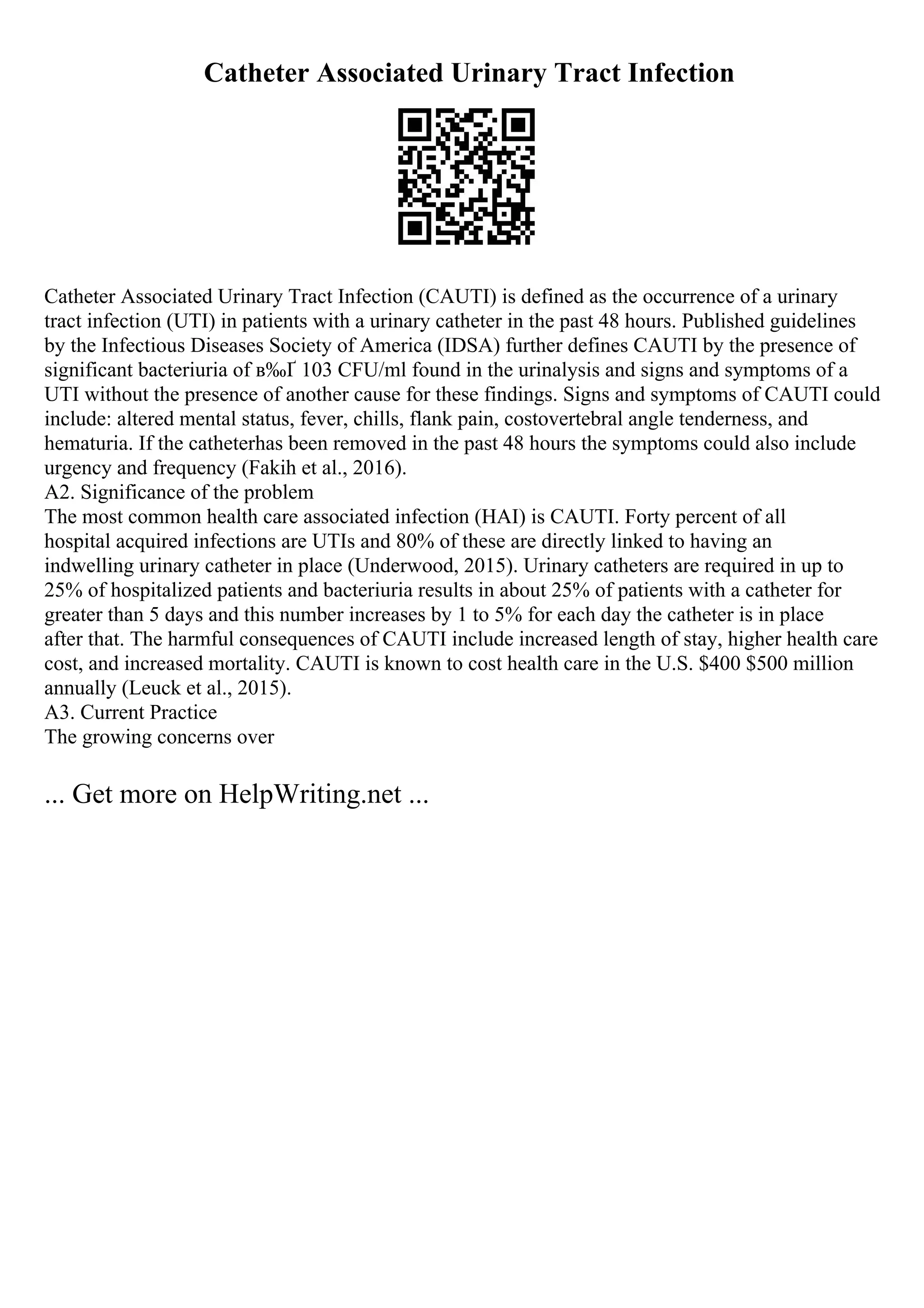 Catheter Associated Urinary Tract Infection
Catheter Associated Urinary Tract Infection (CAUTI) is defined as the occurrence of a urinary
tract infection (UTI) in patients with a urinary catheter in the past 48 hours. Published guidelines
by the Infectious Diseases Society of America (IDSA) further defines CAUTI by the presence of
significant bacteriuria of в‰Ґ 103 CFU/ml found in the urinalysis and signs and symptoms of a
UTI without the presence of another cause for these findings. Signs and symptoms of CAUTI could
include: altered mental status, fever, chills, flank pain, costovertebral angle tenderness, and
hematuria. If the catheterhas been removed in the past 48 hours the symptoms could also include
urgency and frequency (Fakih et al., 2016).
A2. Significance of the problem
The most common health care associated infection (HAI) is CAUTI. Forty percent of all
hospital acquired infections are UTIs and 80% of these are directly linked to having an
indwelling urinary catheter in place (Underwood, 2015). Urinary catheters are required in up to
25% of hospitalized patients and bacteriuria results in about 25% of patients with a catheter for
greater than 5 days and this number increases by 1 to 5% for each day the catheter is in place
after that. The harmful consequences of CAUTI include increased length of stay, higher health care
cost, and increased mortality. CAUTI is known to cost health care in the U.S. $400 $500 million
annually (Leuck et al., 2015).
A3. Current Practice
The growing concerns over
... Get more on HelpWriting.net ...
 