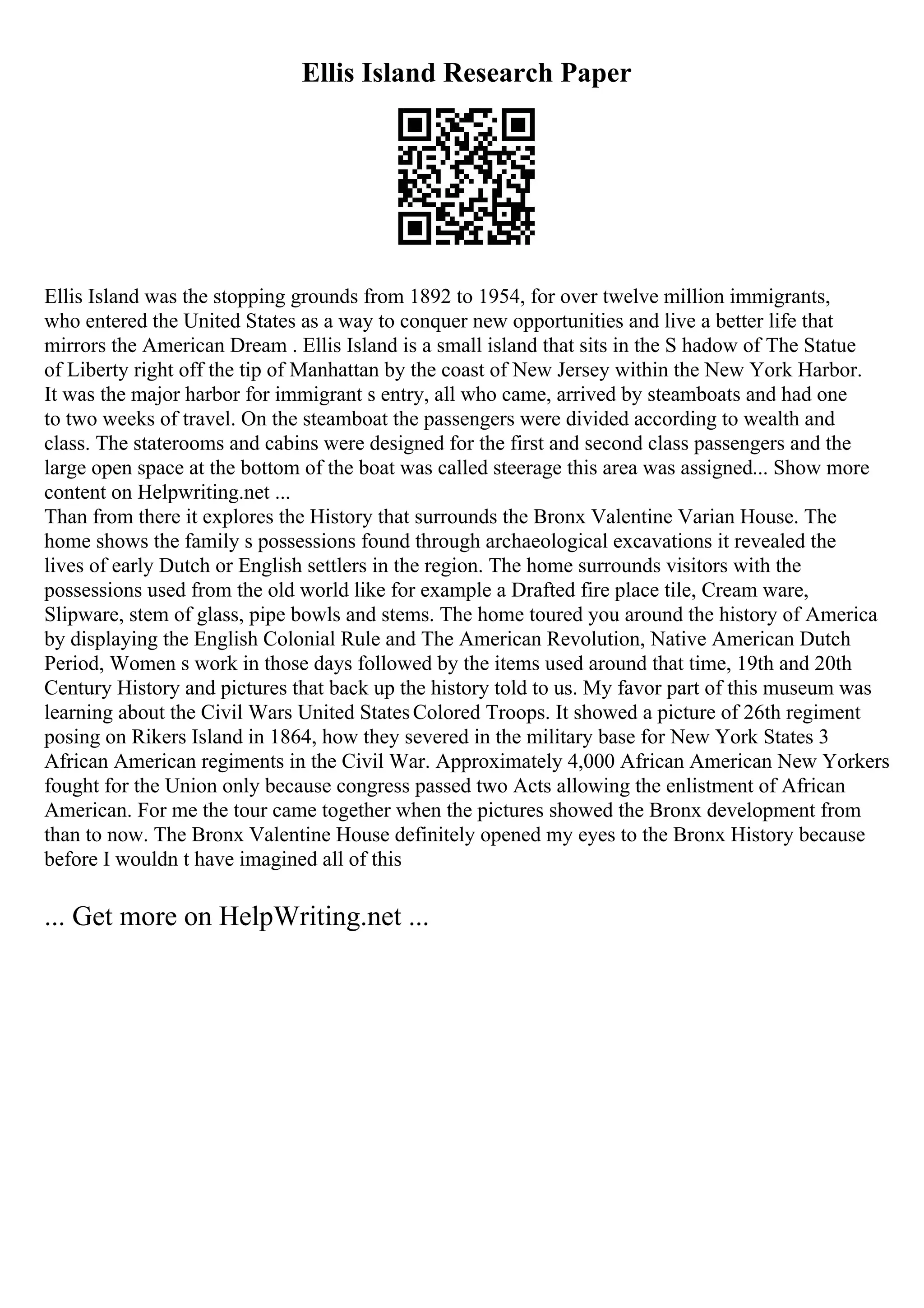 Ellis Island Research Paper
Ellis Island was the stopping grounds from 1892 to 1954, for over twelve million immigrants,
who entered the United States as a way to conquer new opportunities and live a better life that
mirrors the American Dream . Ellis Island is a small island that sits in the S hadow of The Statue
of Liberty right off the tip of Manhattan by the coast of New Jersey within the New York Harbor.
It was the major harbor for immigrant s entry, all who came, arrived by steamboats and had one
to two weeks of travel. On the steamboat the passengers were divided according to wealth and
class. The staterooms and cabins were designed for the first and second class passengers and the
large open space at the bottom of the boat was called steerage this area was assigned... Show more
content on Helpwriting.net ...
Than from there it explores the History that surrounds the Bronx Valentine Varian House. The
home shows the family s possessions found through archaeological excavations it revealed the
lives of early Dutch or English settlers in the region. The home surrounds visitors with the
possessions used from the old world like for example a Drafted fire place tile, Cream ware,
Slipware, stem of glass, pipe bowls and stems. The home toured you around the history of America
by displaying the English Colonial Rule and The American Revolution, Native American Dutch
Period, Women s work in those days followed by the items used around that time, 19th and 20th
Century History and pictures that back up the history told to us. My favor part of this museum was
learning about the Civil Wars United StatesColored Troops. It showed a picture of 26th regiment
posing on Rikers Island in 1864, how they severed in the military base for New York States 3
African American regiments in the Civil War. Approximately 4,000 African American New Yorkers
fought for the Union only because congress passed two Acts allowing the enlistment of African
American. For me the tour came together when the pictures showed the Bronx development from
than to now. The Bronx Valentine House definitely opened my eyes to the Bronx History because
before I wouldn t have imagined all of this
... Get more on HelpWriting.net ...
 