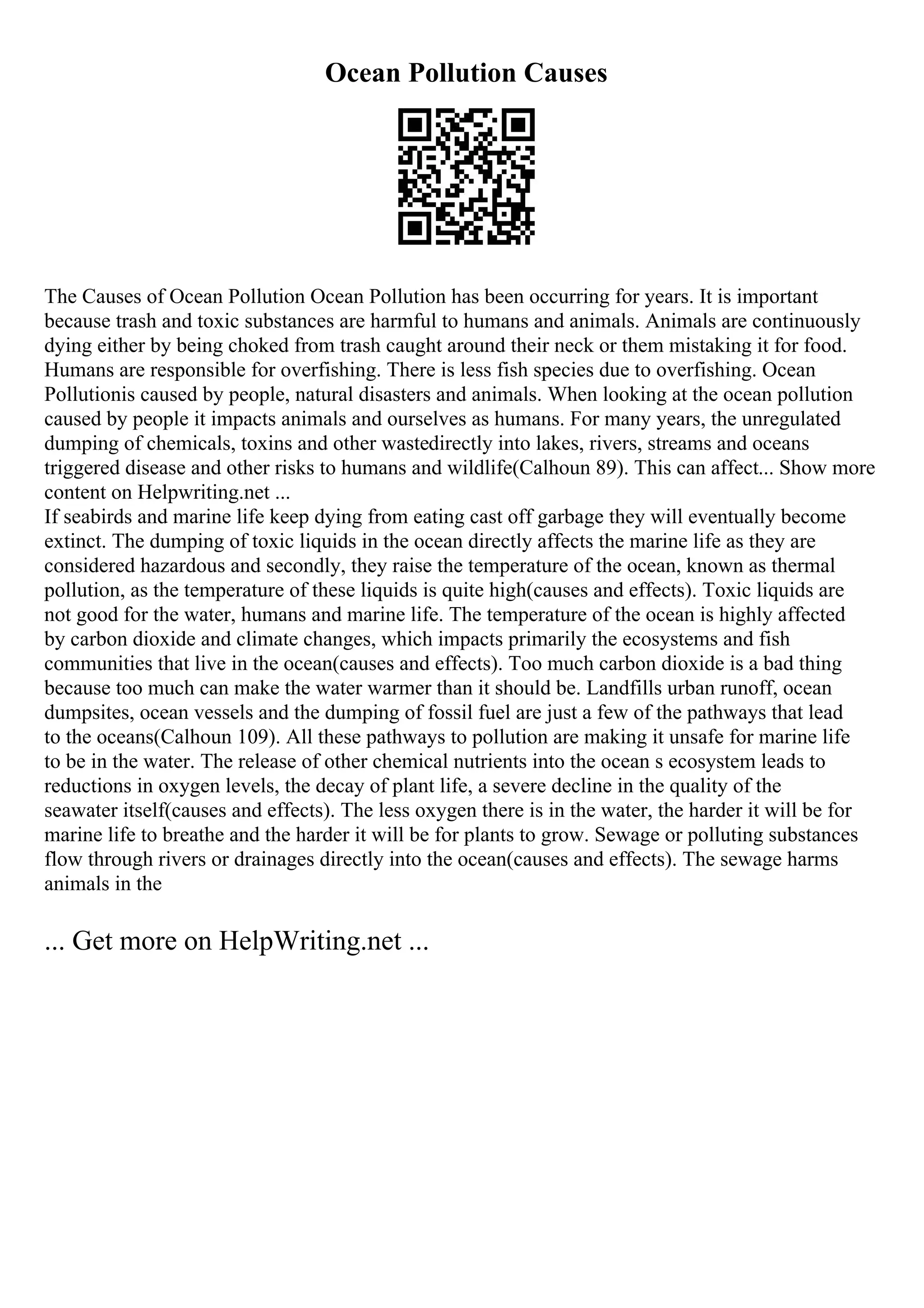 Ocean Pollution Causes
The Causes of Ocean Pollution Ocean Pollution has been occurring for years. It is important
because trash and toxic substances are harmful to humans and animals. Animals are continuously
dying either by being choked from trash caught around their neck or them mistaking it for food.
Humans are responsible for overfishing. There is less fish species due to overfishing. Ocean
Pollutionis caused by people, natural disasters and animals. When looking at the ocean pollution
caused by people it impacts animals and ourselves as humans. For many years, the unregulated
dumping of chemicals, toxins and other wastedirectly into lakes, rivers, streams and oceans
triggered disease and other risks to humans and wildlife(Calhoun 89). This can affect... Show more
content on Helpwriting.net ...
If seabirds and marine life keep dying from eating cast off garbage they will eventually become
extinct. The dumping of toxic liquids in the ocean directly affects the marine life as they are
considered hazardous and secondly, they raise the temperature of the ocean, known as thermal
pollution, as the temperature of these liquids is quite high(causes and effects). Toxic liquids are
not good for the water, humans and marine life. The temperature of the ocean is highly affected
by carbon dioxide and climate changes, which impacts primarily the ecosystems and fish
communities that live in the ocean(causes and effects). Too much carbon dioxide is a bad thing
because too much can make the water warmer than it should be. Landfills urban runoff, ocean
dumpsites, ocean vessels and the dumping of fossil fuel are just a few of the pathways that lead
to the oceans(Calhoun 109). All these pathways to pollution are making it unsafe for marine life
to be in the water. The release of other chemical nutrients into the ocean s ecosystem leads to
reductions in oxygen levels, the decay of plant life, a severe decline in the quality of the
seawater itself(causes and effects). The less oxygen there is in the water, the harder it will be for
marine life to breathe and the harder it will be for plants to grow. Sewage or polluting substances
flow through rivers or drainages directly into the ocean(causes and effects). The sewage harms
animals in the
... Get more on HelpWriting.net ...
 