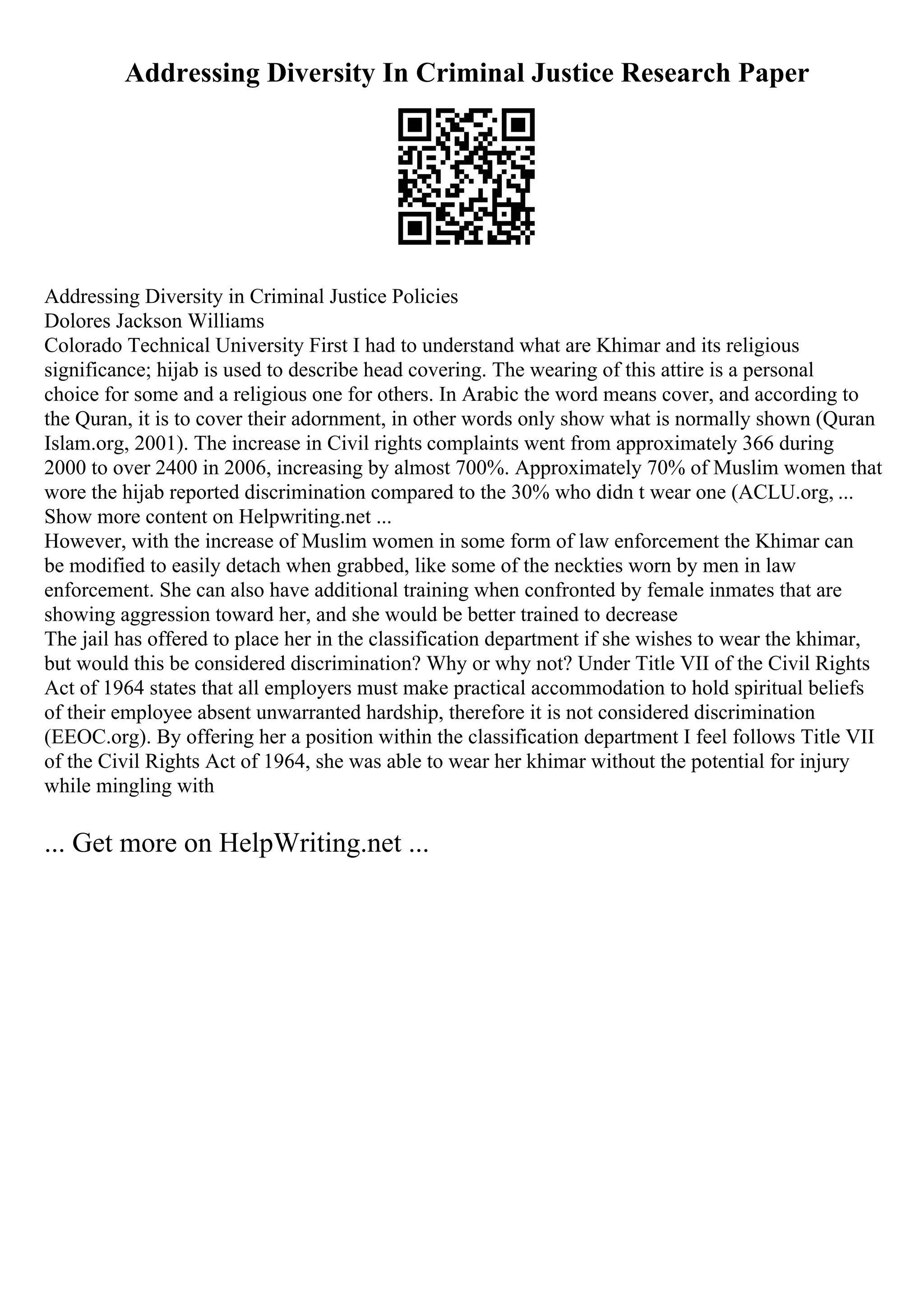 Addressing Diversity In Criminal Justice Research Paper
Addressing Diversity in Criminal Justice Policies
Dolores Jackson Williams
Colorado Technical University First I had to understand what are Khimar and its religious
significance; hijab is used to describe head covering. The wearing of this attire is a personal
choice for some and a religious one for others. In Arabic the word means cover, and according to
the Quran, it is to cover their adornment, in other words only show what is normally shown (Quran
Islam.org, 2001). The increase in Civil rights complaints went from approximately 366 during
2000 to over 2400 in 2006, increasing by almost 700%. Approximately 70% of Muslim women that
wore the hijab reported discrimination compared to the 30% who didn t wear one (ACLU.org, ...
Show more content on Helpwriting.net ...
However, with the increase of Muslim women in some form of law enforcement the Khimar can
be modified to easily detach when grabbed, like some of the neckties worn by men in law
enforcement. She can also have additional training when confronted by female inmates that are
showing aggression toward her, and she would be better trained to decrease
The jail has offered to place her in the classification department if she wishes to wear the khimar,
but would this be considered discrimination? Why or why not? Under Title VII of the Civil Rights
Act of 1964 states that all employers must make practical accommodation to hold spiritual beliefs
of their employee absent unwarranted hardship, therefore it is not considered discrimination
(EEOC.org). By offering her a position within the classification department I feel follows Title VII
of the Civil Rights Act of 1964, she was able to wear her khimar without the potential for injury
while mingling with
... Get more on HelpWriting.net ...
 