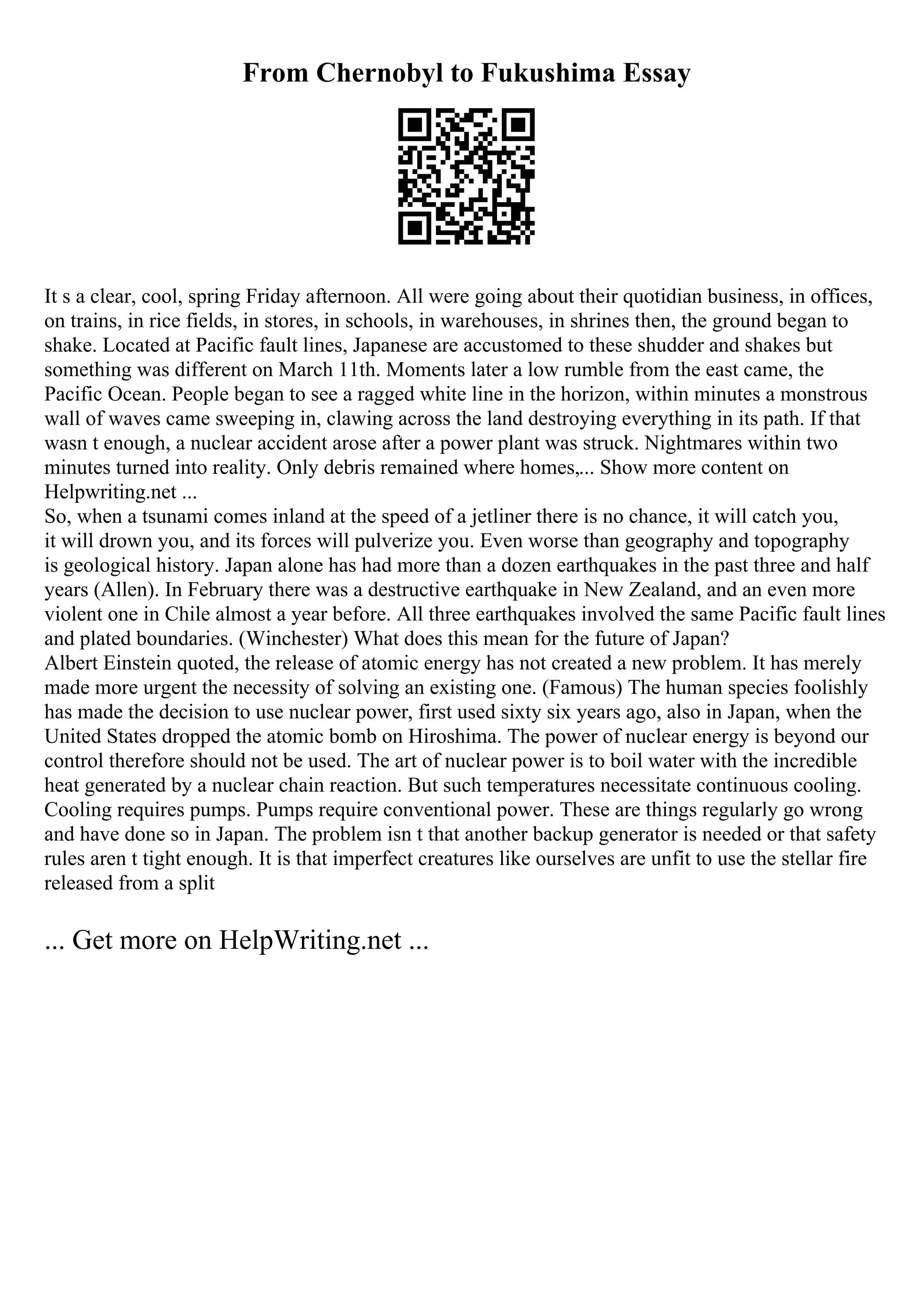 From Chernobyl to Fukushima Essay
It s a clear, cool, spring Friday afternoon. All were going about their quotidian business, in offices,
on trains, in rice fields, in stores, in schools, in warehouses, in shrines then, the ground began to
shake. Located at Pacific fault lines, Japanese are accustomed to these shudder and shakes but
something was different on March 11th. Moments later a low rumble from the east came, the
Pacific Ocean. People began to see a ragged white line in the horizon, within minutes a monstrous
wall of waves came sweeping in, clawing across the land destroying everything in its path. If that
wasn t enough, a nuclear accident arose after a power plant was struck. Nightmares within two
minutes turned into reality. Only debris remained where homes,... Show more content on
Helpwriting.net ...
So, when a tsunami comes inland at the speed of a jetliner there is no chance, it will catch you,
it will drown you, and its forces will pulverize you. Even worse than geography and topography
is geological history. Japan alone has had more than a dozen earthquakes in the past three and half
years (Allen). In February there was a destructive earthquake in New Zealand, and an even more
violent one in Chile almost a year before. All three earthquakes involved the same Pacific fault lines
and plated boundaries. (Winchester) What does this mean for the future of Japan?
Albert Einstein quoted, the release of atomic energy has not created a new problem. It has merely
made more urgent the necessity of solving an existing one. (Famous) The human species foolishly
has made the decision to use nuclear power, first used sixty six years ago, also in Japan, when the
United States dropped the atomic bomb on Hiroshima. The power of nuclear energy is beyond our
control therefore should not be used. The art of nuclear power is to boil water with the incredible
heat generated by a nuclear chain reaction. But such temperatures necessitate continuous cooling.
Cooling requires pumps. Pumps require conventional power. These are things regularly go wrong
and have done so in Japan. The problem isn t that another backup generator is needed or that safety
rules aren t tight enough. It is that imperfect creatures like ourselves are unfit to use the stellar fire
released from a split
... Get more on HelpWriting.net ...
 