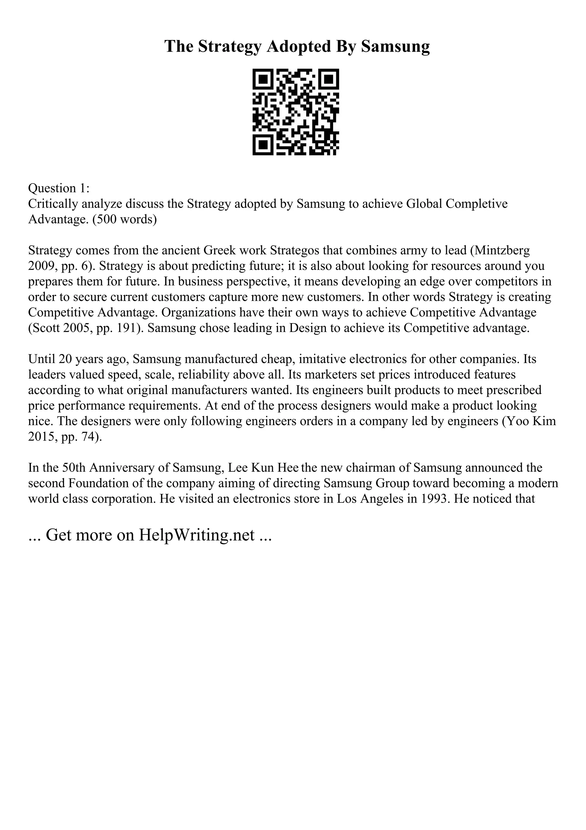 The Strategy Adopted By Samsung
Question 1:
Critically analyze discuss the Strategy adopted by Samsung to achieve Global Completive
Advantage. (500 words)
Strategy comes from the ancient Greek work Strategos that combines army to lead (Mintzberg
2009, pp. 6). Strategy is about predicting future; it is also about looking for resources around you
prepares them for future. In business perspective, it means developing an edge over competitors in
order to secure current customers capture more new customers. In other words Strategy is creating
Competitive Advantage. Organizations have their own ways to achieve Competitive Advantage
(Scott 2005, pp. 191). Samsung chose leading in Design to achieve its Competitive advantage.
Until 20 years ago, Samsung manufactured cheap, imitative electronics for other companies. Its
leaders valued speed, scale, reliability above all. Its marketers set prices introduced features
according to what original manufacturers wanted. Its engineers built products to meet prescribed
price performance requirements. At end of the process designers would make a product looking
nice. The designers were only following engineers orders in a company led by engineers (Yoo Kim
2015, pp. 74).
In the 50th Anniversary of Samsung, Lee Kun Hee the new chairman of Samsung announced the
second Foundation of the company aiming of directing Samsung Group toward becoming a modern
world class corporation. He visited an electronics store in Los Angeles in 1993. He noticed that
... Get more on HelpWriting.net ...
 
