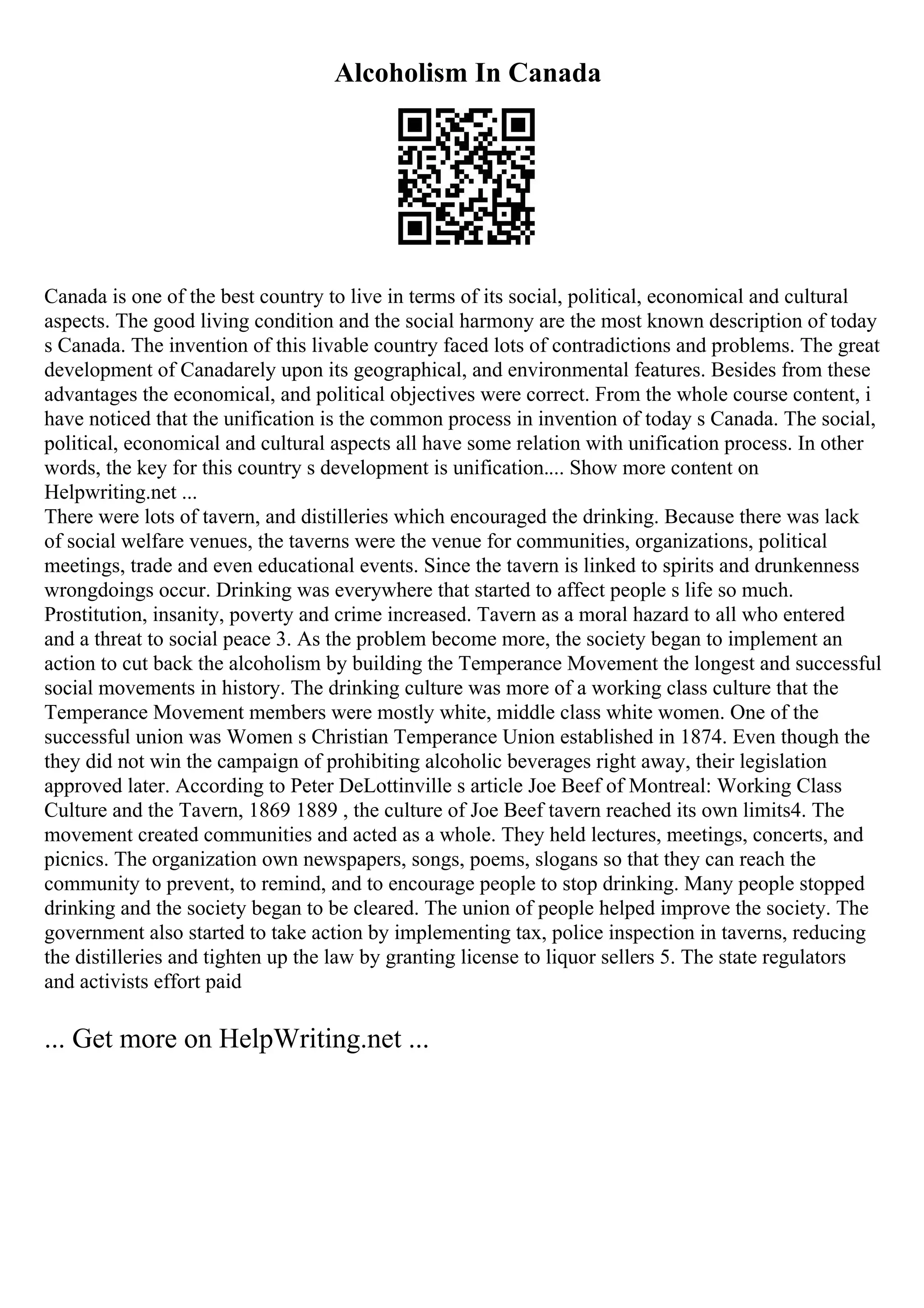 Alcoholism In Canada
Canada is one of the best country to live in terms of its social, political, economical and cultural
aspects. The good living condition and the social harmony are the most known description of today
s Canada. The invention of this livable country faced lots of contradictions and problems. The great
development of Canadarely upon its geographical, and environmental features. Besides from these
advantages the economical, and political objectives were correct. From the whole course content, i
have noticed that the unification is the common process in invention of today s Canada. The social,
political, economical and cultural aspects all have some relation with unification process. In other
words, the key for this country s development is unification.... Show more content on
Helpwriting.net ...
There were lots of tavern, and distilleries which encouraged the drinking. Because there was lack
of social welfare venues, the taverns were the venue for communities, organizations, political
meetings, trade and even educational events. Since the tavern is linked to spirits and drunkenness
wrongdoings occur. Drinking was everywhere that started to affect people s life so much.
Prostitution, insanity, poverty and crime increased. Tavern as a moral hazard to all who entered
and a threat to social peace 3. As the problem become more, the society began to implement an
action to cut back the alcoholism by building the Temperance Movement the longest and successful
social movements in history. The drinking culture was more of a working class culture that the
Temperance Movement members were mostly white, middle class white women. One of the
successful union was Women s Christian Temperance Union established in 1874. Even though the
they did not win the campaign of prohibiting alcoholic beverages right away, their legislation
approved later. According to Peter DeLottinville s article Joe Beef of Montreal: Working Class
Culture and the Tavern, 1869 1889 , the culture of Joe Beef tavern reached its own limits4. The
movement created communities and acted as a whole. They held lectures, meetings, concerts, and
picnics. The organization own newspapers, songs, poems, slogans so that they can reach the
community to prevent, to remind, and to encourage people to stop drinking. Many people stopped
drinking and the society began to be cleared. The union of people helped improve the society. The
government also started to take action by implementing tax, police inspection in taverns, reducing
the distilleries and tighten up the law by granting license to liquor sellers 5. The state regulators
and activists effort paid
... Get more on HelpWriting.net ...
 