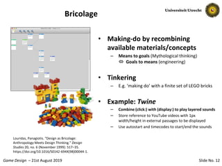 Slide No. 12Game Design – 21st August 2019
Bricolage
• Making-do by recombining
available materials/concepts
– Means to goals (Mythological thinking)
 Goals to means (engineering)
• Tinkering
– E.g. ‘making do’ with a finite set of LEGO bricks
• Example: Twine
– Combine (click:) with (display:) to play layered sounds
– Store reference to YouTube videos with 1px
width/height in external passages to be displayed
– Use autostart and timecodes to start/end the sounds
Louridas, Panagiotis. “Design as Bricolage:
Anthropology Meets Design Thinking.” Design
Studies 20, no. 6 (November 1999): 517–35.
https://doi.org/10.1016/S0142-694X(98)00044-1.
 
