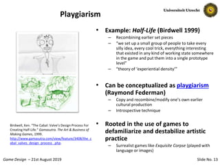 Slide No. 13Game Design – 21st August 2019
Playgiarism
• Example: Half-Life (Birdwell 1999)
– Recombining earlier set pieces
– “we set up a small group of people to take every
silly idea, every cool trick, everything interesting
that existed in any kind of working state somewhere
in the game and put them into a single prototype
level”
– “theory of ‘experiential density’”
• Can be conceptualized as playgiarism
(Raymond Federman)
– Copy and recombine/modify one’s own earlier
cultural production
– Introspective technique
• Rooted in the use of games to
defamiliarize and destabilize artistic
practice
– Surrealist games like Exquisite Corpse (played with
language or images)
Birdwell, Ken. “The Cabal: Valve’s Design Process For
Creating Half-Life.” Gamasutra. The Art & Business of
Making Games, 1999.
http://www.gamasutra.com/view/feature/3408/the_c
abal_valves_design_process_.php.
 