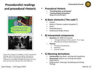 Slide No. 17Game Design – 21st August 2019
Proceduralist readings
and procedural rhetoric • Procedural rhetoric
– “Encoding ideas as processes”
– “Communit[ies] of practice“
(Bogost/Lave/Wenger)
• A) Basic elements (“the code”)
– Entities
– Meters (“Western spatial metaphors”)
– Goals
– Rules/Mechanics
– Audiovisual design choices
• B) Interpreted components
– Dynamics (cf. MDA framework)
• “emergent behavior of the system”  i.e. loops
• Afforded user behavior (ideal player)
– Themes
• Thematic considerations
• Aesthetics
• Cultural context
• C) Meaning derivations
– Constructed: top-down, starting with hypothesis
– Discovered: bottom-up, starting with detail
observations
– Differentiate ‘meanings’ by labeling and linking
findings
Treanor, M., Schweizer, B., & Bogost, I. (2011). Proceduralist
Readings: How to find meaning in games with graphical
logics. In FDG ’11: Proceedings of the 6th International
Conference on Foundations of Digital Games (pp. 115–122).
New York, New York, USA, New York, USA: ACM Press.
 
