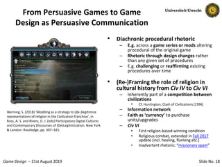 Slide No. 18Game Design – 21st August 2019
From Persuasive Games to Game
Design as Persuasive Communication
• Diachronic procedural rhetoric
– E.g. across a game series or mods altering
procedural of the original game
– Rhetoric through design changes rather
than any given set of procedures
– E.g. challenging or reaffirming existing
procedures over time
• (Re-)Framing the role of religion in
cultural history from Civ IV to Civ VI
– Inherently part of a competition between
civilizations
• Cf. Huntington, Clash of Civilizations (1996)
– Information network
– Faith as ‘currency’ to purchase
units/upgrades
– Civ VI
• First religion-based winning condition
• Religious combat, extended in Fall 2017
update (incl. healing, flanking etc.)
• Inadvertent rhetoric: “missionary spam”
Werning, S. (2018) ‘Modding as a strategy to (de-)legitimize
representations of religion in the Civilization franchise’, in
Ross, A. S. and Rivers, D. J. (eds) Participatory Digital Cultures
and Contemporary Discourses of (De)Legitimization. New York
& London: Routledge, pp. 307–325.
 