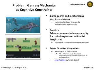 Slide No. 19Game Design – 21st August 2019
Problem: Genres/Mechanics
as Cognitive Constraints
• Game genres and mechanics as
cognitive schemas
– Institutionalized over time, e.g. by
reusing/refining existing code
• Problem:
Schemas can constrain our capacity
for critical expression and social
imaginaries
– Also applies to textual/visual communication!
• Some fit better than others
– ‘Healing gun’ in Endless Ocean
• “The Pulsar is a device that shoots
electromagnetic pulses that can heal sick or
injured animals”
– Save the Rhino by Auroch Digital
 