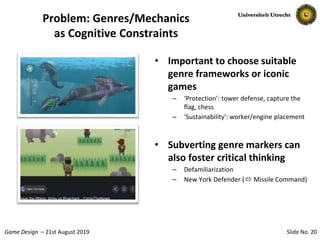 Slide No. 20Game Design – 21st August 2019
Problem: Genres/Mechanics
as Cognitive Constraints
• Important to choose suitable
genre frameworks or iconic
games
– ‘Protection’: tower defense, capture the
flag, chess
– ‘Sustainability’: worker/engine placement
• Subverting genre markers can
also foster critical thinking
– Defamiliarization
– New York Defender ( Missile Command)
 