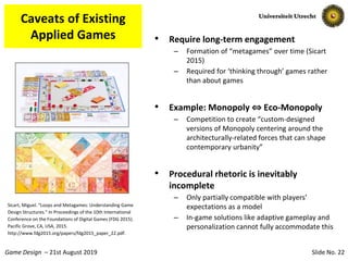 Slide No. 22Game Design – 21st August 2019
Caveats of Existing
Applied Games
Sicart, Miguel. “Loops and Metagames: Understanding Game
Design Structures.” In Proceedings of the 10th International
Conference on the Foundations of Digital Games (FDG 2015).
Pacific Grove, CA, USA, 2015.
http://www.fdg2015.org/papers/fdg2015_paper_22.pdf.
• Require long-term engagement
– Formation of “metagames” over time (Sicart
2015)
– Required for ‘thinking through’ games rather
than about games
• Example: Monopoly ⇔ Eco-Monopoly
– Competition to create “custom-designed
versions of Monopoly centering around the
architecturally-related forces that can shape
contemporary urbanity”
• Procedural rhetoric is inevitably
incomplete
– Only partially compatible with players’
expectations as a model
– In-game solutions like adaptive gameplay and
personalization cannot fully accommodate this
 