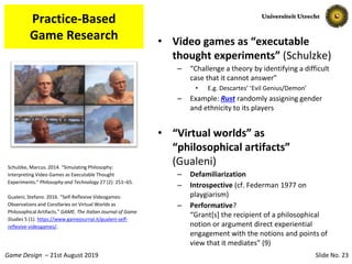 Slide No. 23Game Design – 21st August 2019
Practice-Based
Game Research • Video games as “executable
thought experiments” (Schulzke)
– “Challenge a theory by identifying a difficult
case that it cannot answer”
• E.g. Descartes’ ‘Evil Genius/Demon’
– Example: Rust randomly assigning gender
and ethnicity to its players
• “Virtual worlds” as
“philosophical artifacts”
(Gualeni)
– Defamiliarization
– Introspective (cf. Federman 1977 on
playgiarism)
– Performative?
“Grant[s] the recipient of a philosophical
notion or argument direct experiential
engagement with the notions and points of
view that it mediates” (9)
Schulzke, Marcus. 2014. “Simulating Philosophy:
Interpreting Video Games as Executable Thought
Experiments.” Philosophy and Technology 27 (2): 251–65.
Gualeni, Stefano. 2016. “Self-Reflexive Videogames:
Observations and Corollaries on Virtual Worlds as
Philosophical Artifacts.” GAME. The Italian Journal of Game
Studies 5 (1). https://www.gamejournal.it/gualeni-self-
reflexive-videogames/.
 