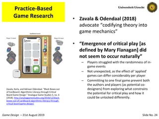 Slide No. 24Game Design – 21st August 2019
Practice-Based
Game Research • Zavala & Odendaal (2018)
advocate “codifying theory into
game mechanics”
• “Emergence of critical play [as
defined by Mary Flanagan] did
not seem to occur naturally”
– Players struggled with the randomness of in-
game events
– Not unexpected, as the effect of ‘applied’
games can differ considerably per player
– Committing to one final game prevent both
the authors and players (as potential co-
designers) from exploring what constrains
the potential for critical play and how it
could be unlocked differently.
Zavala, Karla, and Adriaan Odendaal. “Black Boxes out
of Cardboard: Algorithmic Literacy through Critical
Board Game Design.” Analogue Game Studies 5, no. 4
(2018). http://analoggamestudies.org/2018/12/black-
boxes-out-of-cardboard-algorithmic-literacy-through-
critical-board-game-design/.
 
