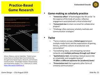 Slide No. 25Game Design – 21st August 2019
Practice-Based
Game Research
• Game-making as scholarly practice
– “Immersive affect” of technologies like VR can be “at
the expense of the kinds of careful, reflective
engagement associated with critical scholarship”
– “Convenient size to share via email for collaborative
projects”
– “Challenge often-exclusive scholarly methods and
communication strategies”
• Twine
– “Twine creations occupy a liminal space between
multiple media forms and the expectations of gaming,
literary, and filmic cultures of production and
consumption”
– “Constellating ideas, and anticipating narrative
networks and multiple pathways through such ideas”
– “Spatialize[s] a text, recreating a textual source into
an inhabitable and navigable location”
 Offers a different episteme for (academic) texts!
– “Presentation tool that augments other forms of
scholarly communication”
Wilson, Rebecca, and Jon Saklofske. “Playful Lenses:
Using Twine to Facilitate Open Social Scholarship
through Game-Based Inquiry, Research, and Scholarly
Communication.” Knowledge Creation, Dissemination,
and Preservation Studies 3, no. 1 (February 27, 2019).
https://doi.org/10.5334/kula.11.
 