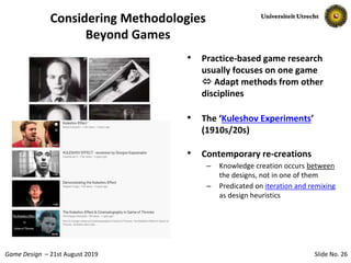 Slide No. 26Game Design – 21st August 2019
Considering Methodologies
Beyond Games
• Practice-based game research
usually focuses on one game
 Adapt methods from other
disciplines
• The ‘Kuleshov Experiments’
(1910s/20s)
• Contemporary re-creations
– Knowledge creation occurs between
the designs, not in one of them
– Predicated on iteration and remixing
as design heuristics
 