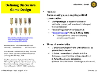 Slide No. 27Game Design – 21st August 2019
Defining Discursive
Game Design • Premise:
Game-making as an ongoing critical
conversation
– Every prototype is but one ‘utterance’
⇔ Can be quoted, reframed and challenged
through redesign
– “Discursive games” (Voorhees 2012)
– “Discursive design” (Tharp & Tharp 2018)
• Evoking emotions rather than affording
convenience/immersion
• Three characteristics
– 1) Embrace multiplicity and unfinishedness as
‘productive irritations’
– 2) Game co-creation as playful practice
(Bricolage, experimenting with perspectives)
– 3) Autoethnographic perspective
(Retrace the contours of the design-as-discourse)
Voorhees, Gerald. “Discursive Games and Gamic
Discourses.” Communication +1 1, no. 1 (2012): 1–21.
Tharp, Bruce M., and Stephanie M. Tharp. Discursive
Design. Critical, Speculative, and Alternative Things.
Cambridge, MA: MIT Press, 2018.
Glas, René, Jasper van Vught, and Stefan Werning.
“‘Thinking Through’ Games in the Classroom - Using
Discursive Game Design to Play and Engage with
Historical Datasets.” ToDiGRA, 2020, in production.
https://medium.com/@kaywerlyn/discursive-
design-why-provoking-emotions-are-
important-in-design-8754ca13d889
 