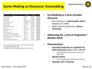 Slide No. 28Game Design – 21st August 2019
Game-Making as Discourse: Ecomodding
• Eco-Modding as a form of public
discourse
– Can constitute a “cultural public sphere”
(Burgess et al. 2006)
– Might allow for performing “cultural
citizenship”
• Addressing the „crisis of imagination“
(Bendor 2018)
• Characteristics
– Unusually productive as a platform for
online discussion (Owens 2011, 489-90)
• “self-reflection, courtesy and a constructive
disposition”
– Agenda setting
• Cf. list of existing eco-mods and their themes
– ‘Quoting’ and ‘re-framing’
Vita, J. (2014). Users as Co-creators: Player-centric Game Design.
User Experience Magazine, 14(1).
Retrieved from http://uxpamagazine.org/users-as-co-creators/
 