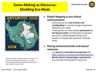 Slide No. 29Game Design – 21st August 2019
Game-Making as Discourse:
Modding Eco-Mods
● Playful Mapping as eco-critical
communication
○ Contributes to the role of fiction and
worldbuilding in “climate change imaginaries”
(Whiteley et al. 2016)
○ “Video games can make players participants in
the flawed worlds and allow them to become
part of the underlying logic of how these
worlds are created and sustained” (Schulzke
2014)
● Placing environment tiles and natural
resources
○ E.g. based on contemporary projections like
https://wad.jrc.ec.europa.eu/aridityprojections
○ Blends rhetoric and gameplay requirements
(e.g. severely limiting specific resources)
LaPensée, Elizabeth. “Indigenous Board Game Design in The
Gift of Food.” Analogue Game Studies 3, no. 2 (2016).
http://analoggamestudies.org/2016/03/indigenous-board-
game-design-in-the-gift-of-food/.
 