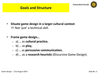 Slide No. 3Game Design – 21st August 2019
Goals and Structure
• Situate game design in a larger cultural context
 Not ‘just’ a technical skill.
• Frame game design…
– a) … as cultural practice,
– b) … as play,
– c) … as persuasive communication,
– d) … as a research heuristic (Discursive Game Design).
 