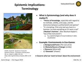 Slide No. 32Game Design – 21st August 2019
Epistemic Implications:
Terminology
● What is Epistemology (and why does it
matter?)
○ “Theory of knowledge, especially with regard to
its methods, validity, and scope, and the
distinction between justified belief and opinion”
○ “It is tempting, if the only tool you have is a
hammer, to treat everything as if it were a nail”
(‘Maslow’s hammer’, after Abraham Kaplan’s
“law of the instrument”)
■ E.g. epistemologies of visual evidence in data
visualization
● Example: Environments in Eco-Games
○ a) Background/Frame (The Last of Us)
○ b) Obstacle/Source of danger (Limbo)
○ c) Resource (Minecraft)
○ d) ‘Character’ (Flower)
⇒ Governs what we ‘want to know’ about the environment
Shaffer, David W. “Epistemic Frames for
Epistemic Games.” Computers and Education
46, no. 3 (April 1, 2006): 223–34.
https://doi.org/10.1016/j.compedu.2005.11.00
3.
 