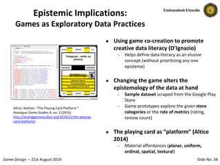 Slide No. 34Game Design – 21st August 2019
Epistemic Implications:
Games as Exploratory Data Practices
● Using game co-creation to promote
creative data literacy (D’Ignazio)
○ Helps define data literacy as an elusive
concept (without prioritizing any one
episteme)
● Changing the game alters the
epistemology of the data at hand
○ Sample dataset scraped from the Google Play
Store
○ Game prototypes explore the given store
categories or the role of metrics (rating,
review count)
● The playing card as “platform” (Altice
2014)
○ Material affordances (planar, uniform,
ordinal, spatial, textural)
Altice, Nathan. “The Playing Card Platform.”
Analogue Game Studies 4, no. 2 (2014).
http://analoggamestudies.org/2014/11/the-playing-
card-platform/.
 