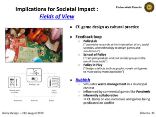 Slide No. 35Game Design – 21st August 2019
Implications for Societal Impact :
Fields of View
● Cf. game design as cultural practice
● Feedback loop
○ PolicyLab
(“undertake research at the intersection of art, social
sciences, and technology to design games and
simulations”)
○ School of Policy
(“train policymakers and civil society groups in the
use of these tools”)
○ Policy in Play
(“design artefacts such as graphic novels and games
to make policy more accessible”)
● Rubbish
○ Simulates waste management in a municipal
context
○ Influenced by commercial games like Pandemic
○ Inherently collaborative
⇒ Cf. Donly on eco-narratives and games being
predicated on conflict
 