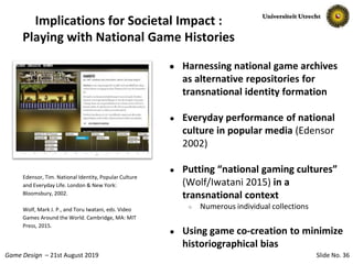Slide No. 36Game Design – 21st August 2019
Implications for Societal Impact :
Playing with National Game Histories
● Harnessing national game archives
as alternative repositories for
transnational identity formation
● Everyday performance of national
culture in popular media (Edensor
2002)
● Putting “national gaming cultures”
(Wolf/Iwatani 2015) in a
transnational context
○ Numerous individual collections
● Using game co-creation to minimize
historiographical bias
Edensor, Tim. National Identity, Popular Culture
and Everyday Life. London & New York:
Bloomsbury, 2002.
Wolf, Mark J. P., and Toru Iwatani, eds. Video
Games Around the World. Cambridge, MA: MIT
Press, 2015.
 