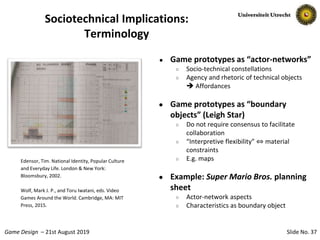Slide No. 37Game Design – 21st August 2019
Sociotechnical Implications:
Terminology
● Game prototypes as “actor-networks”
○ Socio-technical constellations
○ Agency and rhetoric of technical objects
 Affordances
● Game prototypes as “boundary
objects” (Leigh Star)
○ Do not require consensus to facilitate
collaboration
○ “Interpretive flexibility” ⇔ material
constraints
○ E.g. maps
● Example: Super Mario Bros. planning
sheet
○ Actor-network aspects
○ Characteristics as boundary object
Edensor, Tim. National Identity, Popular Culture
and Everyday Life. London & New York:
Bloomsbury, 2002.
Wolf, Mark J. P., and Toru Iwatani, eds. Video
Games Around the World. Cambridge, MA: MIT
Press, 2015.
 