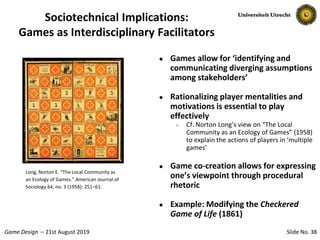 Slide No. 38Game Design – 21st August 2019
Sociotechnical Implications:
Games as Interdisciplinary Facilitators
● Games allow for ‘identifying and
communicating diverging assumptions
among stakeholders’
● Rationalizing player mentalities and
motivations is essential to play
effectively
○ Cf. Norton Long’s view on “The Local
Community as an Ecology of Games” (1958)
to explain the actions of players in ‘multiple
games’
● Game co-creation allows for expressing
one’s viewpoint through procedural
rhetoric
● Example: Modifying the Checkered
Game of Life (1861)
Long, Norton E. “The Local Community as
an Ecology of Games.” American Journal of
Sociology 64, no. 3 (1958): 251–61.
 