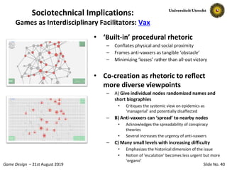 Slide No. 40Game Design – 21st August 2019
• ‘Built-in’ procedural rhetoric
– Conflates physical and social proximity
– Frames anti-vaxxers as tangible ‘obstacle’
– Minimizing ‘losses’ rather than all-out victory
• Co-creation as rhetoric to reflect
more diverse viewpoints
– A) Give individual nodes randomized names and
short biographies
• Critiques the systemic view on epidemics as
‘managerial’ and potentially disaffected
– B) Anti-vaxxers can ‘spread’ to nearby nodes
• Acknowledges the spreadability of conspiracy
theories
• Several increases the urgency of anti-vaxxers
– C) Many small levels with increasing difficulty
• Emphasizes the historical dimension of the issue
• Notion of ‘escalation’ becomes less urgent but more
‘organic’
Sociotechnical Implications:
Games as Interdisciplinary Facilitators: Vax
 