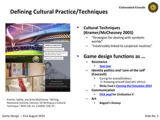 Slide No. 5Game Design – 21st August 2019
Defining Cultural Practice/Techniques
• Cultural Techniques
(Kramer/McChesney 2003)
– “Strategies for dealing with symbolic
worlds”
– “Inextricably linked to corporeal routines”
• Game design functions as …
– Resistance
• Gezi Jam
– Identity politics and ’care of the self’
(Foucault)
• Caring for oneself/others
 Knowing oneself (Socratic ethics)
• Nicky Case’s Coming Out Simulator 2014
– Communication
• FIFA mod for Civilization V
– Art
• Bogost’s Simony
Kramer, Sybille, and Anita McChesney. “Writing,
Notational Iconicity, Calculus: On Writing as a Cultural
Technique.” MLN 118, no. 3 (2003): 518–37.
 
