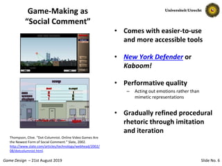 Slide No. 6Game Design – 21st August 2019
Game-Making as
“Social Comment”
• Comes with easier-to-use
and more accessible tools
• New York Defender or
Kaboom!
• Performative quality
– Acting out emotions rather than
mimetic representations
• Gradually refined procedural
rhetoric through imitation
and iteration
Thompson, Clive. “Dot-Columnist. Online Video Games Are
the Newest Form of Social Comment.” Slate, 2002.
http://www.slate.com/articles/technology/webhead/2002/
08/dotcolumnist.html.
 