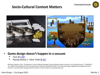Slide No. 7Game Design – 21st August 2019
Socio-Cultural Context Matters
• Game design doesn‘t happen in a vacuum
• Train @ 1’09’’
• Playing History 2 - Slave Trade @ 29’’
Deterding, Sebastian. 2016. “The Mechanic Is Not the (Whole) Message: Procedural Rhetoric Meets Framing in Train & Playing History 2.” DiGRA/FDG
’16 - Abstract Proceedings of the First International Joint Conference of DiGRA and FDG 13 (2). http://www.digra.org/digital-library/publications/the-
mechanic-is-not-the-whole-message-procedural-rhetoric-meets-framing-in-train-playing-history-2/.
 