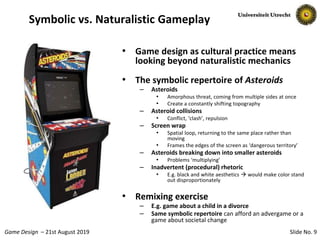 Slide No. 9Game Design – 21st August 2019
Symbolic vs. Naturalistic Gameplay
• Game design as cultural practice means
looking beyond naturalistic mechanics
• The symbolic repertoire of Asteroids
– Asteroids
• Amorphous threat, coming from multiple sides at once
• Create a constantly shifting topography
– Asteroid collisions
• Conflict, ‘clash’, repulsion
– Screen wrap
• Spatial loop, returning to the same place rather than
moving
• Frames the edges of the screen as ‘dangerous territory’
– Asteroids breaking down into smaller asteroids
• Problems ‘multiplying’
– Inadvertent (procedural) rhetoric
• E.g. black and white aesthetics  would make color stand
out disproportionately
• Remixing exercise
– E.g. game about a child in a divorce
– Same symbolic repertoire can afford an advergame or a
game about societal change
 