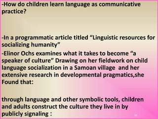 -How do children learn language as communicative
practice?
-In a programmatic article titled “Linguistic resources for
socializing humanity”
-Elinor Ochs examines what it takes to become “a
speaker of culture” Drawing on her fieldwork on child
language socialization in a Samoan village and her
extensive research in developmental pragmatics,she
:Found that
through language and other symbolic tools, children
and adults construct the culture they live in by
:publicly signaling 10
 