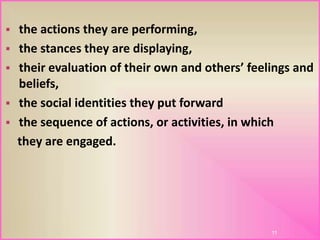  the actions they are performing,
 the stances they are displaying,
 their evaluation of their own and others’ feelings and
beliefs,
 the social identities they put forward
 the sequence of actions, or activities, in which
they are engaged.
11
 