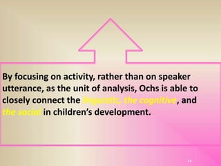 By focusing on activity, rather than on speaker
utterance, as the unit of analysis, Ochs is able to
closely connect the linguistic, the cognitive, and
the social in children’s development.
14
 