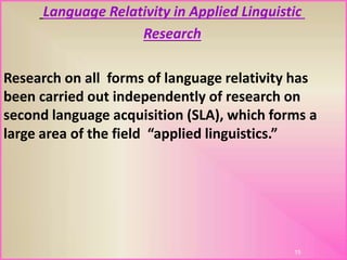 Language Relativity in Applied Linguistic
Research
Research on all forms of language relativity has
been carried out independently of research on
second language acquisition (SLA), which forms a
large area of the field “applied linguistics.”
15
 