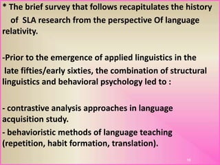 * The brief survey that follows recapitulates the history
of SLA research from the perspective Of language
relativity.
-Prior to the emergence of applied linguistics in the
late fifties/early sixties, the combination of structural
linguistics and behavioral psychology led to :
- contrastive analysis approaches in language
acquisition study.
- behavioristic methods of language teaching
(repetition, habit formation, translation).
16
 