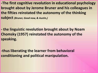 -The first cognitive revolution in educational psychology
brought about by Jerome Bruner and his colleagues in
the fifties reinstated the autonomy of the thinking
subject (Bruner, Good now, & Austin,)
- the linguistic revolution brought about by Noam
Chomsky (1957) reinstated the autonomy of the
speaking.
-thus liberating the learner from behavioral
conditioning and political manipulation.
17
 