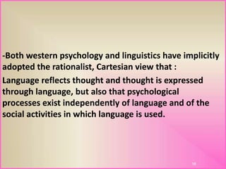 -Both western psychology and linguistics have implicitly
adopted the rationalist, Cartesian view that :
Language reflects thought and thought is expressed
through language, but also that psychological
processes exist independently of language and of the
social activities in which language is used.
18
 