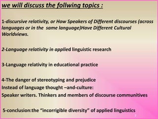 we will discuss the follwing topics :
1-discursive relativity, or How Speakers of Different discourses (across
languages or in the same language)Have Different Cultural
Worldviews.
2-Language relativity in applied linguistic research
3-Language relativity in educational practice
4-The danger of stereotyping and prejudice
Instead of language thought –and-culture:
Speaker writers. Thinkers and members of discourse communitives
5-conclusion:the “incorrigible diversity” of applied linguistics
2
 