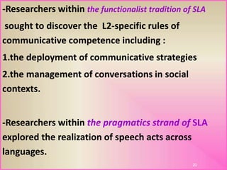 -Researchers within the functionalist tradition of SLA
sought to discover the L2-specific rules of
communicative competence including :
1.the deployment of communicative strategies
2.the management of conversations in social
contexts.
-Researchers within the pragmatics strand of SLA
explored the realization of speech acts across
.languages
20
 