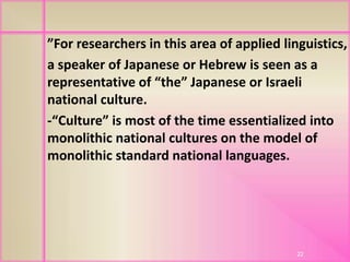 ”For researchers in this area of applied linguistics,
a speaker of Japanese or Hebrew is seen as a
representative of “the” Japanese or Israeli
national culture.
-“Culture” is most of the time essentialized into
monolithic national cultures on the model of
monolithic standard national languages.
22
 