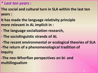 * Last ten years :
The social and cultural turn in SLA within the last ten
:years
It has made the language relativity principle
more relevant in AL implicit in :
- The language socialization research,
- The sociolinguistic strands of AL
-The recent environmental or ecological theories of SLA
-The return of a phenomenological tradition of
inquiry
-The neo-Whorfian perspectives on bi- and
multilingualism
23
 