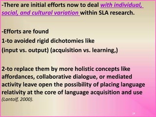 -There are initial efforts now to deal with individual,
social, and cultural variation within SLA research.
-Efforts are found
1-to avoided rigid dichotomies like
(input vs. output) (acquisition vs. learning,)
2-to replace them by more holistic concepts like
affordances, collaborative dialogue, or mediated
activity leave open the possibility of placing language
relativity at the core of language acquisition and use
(Lantolf, 2000).
24
 