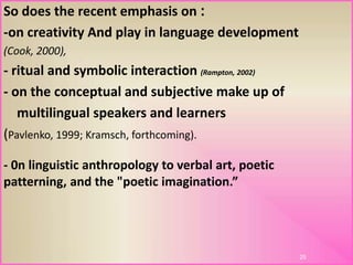 :So does the recent emphasis on
-on creativity And play in language development
(Cook, 2000),
- ritual and symbolic interaction (Rampton, 2002)
- on the conceptual and subjective make up of
multilingual speakers and learners
(Pavlenko, 1999; Kramsch, forthcoming).
25
- 0n linguistic anthropology to verbal art, poetic
patterning, and the "poetic imagination.”
 