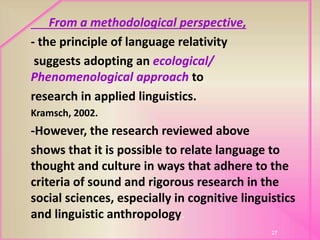 From a methodological perspective,
- the principle of language relativity
suggests adopting an ecological/
Phenomenological approach to
research in applied linguistics.
Kramsch, 2002.
-However, the research reviewed above
shows that it is possible to relate language to
thought and culture in ways that adhere to the
criteria of sound and rigorous research in the
social sciences, especially in cognitive linguistics
and linguistic anthropology.
27
 
